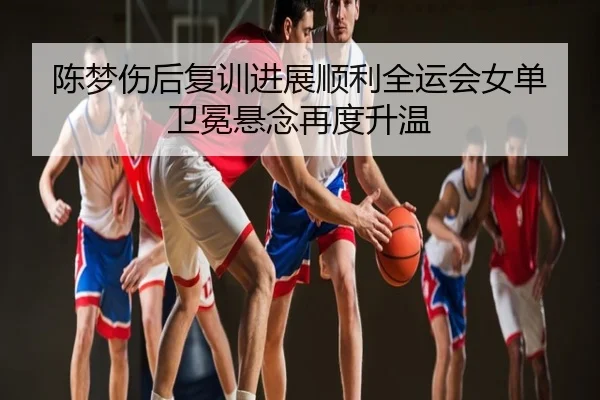 陈梦伤后复训进展顺利全运会女单卫冕悬念再度升温