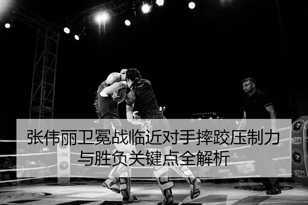 张伟丽卫冕战临近对手摔跤压制力与胜负关键点全解析