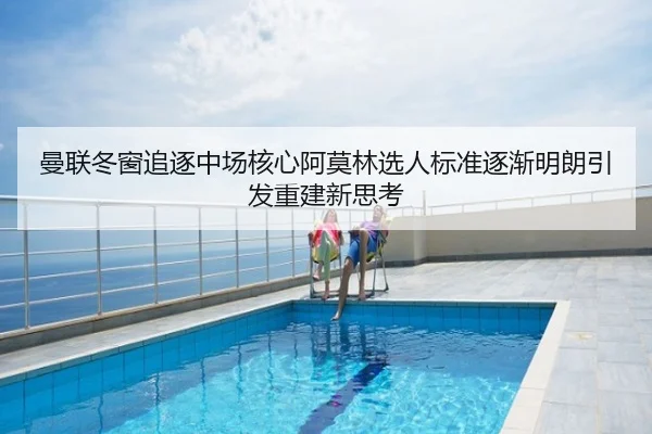 曼联冬窗追逐中场核心阿莫林选人标准逐渐明朗引发重建新思考