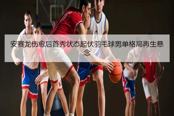 安赛龙伤愈后首秀状态起伏羽毛球男单格局再生悬念
