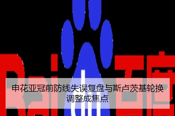 申花亚冠前防线失误复盘与斯卢茨基轮换调整成焦点