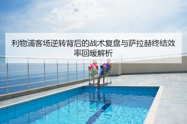 利物浦客场逆转背后的战术复盘与萨拉赫终结效率回暖解析